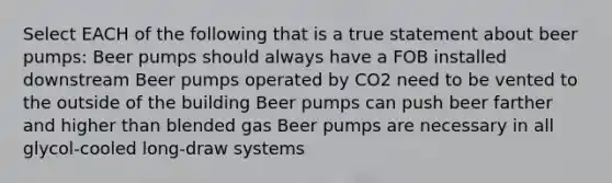 Select EACH of the following that is a true statement about beer pumps: Beer pumps should always have a FOB installed downstream Beer pumps operated by CO2 need to be vented to the outside of the building Beer pumps can push beer farther and higher than blended gas Beer pumps are necessary in all glycol-cooled long-draw systems