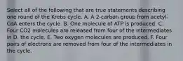 Select all of the following that are true statements describing one round of the Krebs cycle. A. A 2-carbon group from acetyl-CoA enters the cycle. B. One molecule of ATP is produced. C. Four CO2 molecules are released from four of the intermediates in D. the cycle. E. Two oxygen molecules are produced. F. Four pairs of electrons are removed from four of the intermediates in the cycle.