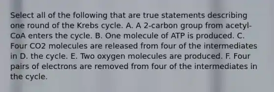 Select all of the following that are true statements describing one round of the <a href='https://www.questionai.com/knowledge/kqfW58SNl2-krebs-cycle' class='anchor-knowledge'>krebs cycle</a>. A. A 2-carbon group from acetyl-CoA enters the cycle. B. One molecule of ATP is produced. C. Four CO2 molecules are released from four of the intermediates in D. the cycle. E. Two oxygen molecules are produced. F. Four pairs of electrons are removed from four of the intermediates in the cycle.