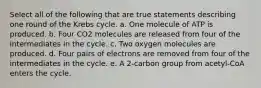 Select all of the following that are true statements describing one round of the Krebs cycle. a. One molecule of ATP is produced. b. Four CO2 molecules are released from four of the intermediates in the cycle. c. Two oxygen molecules are produced. d. Four pairs of electrons are removed from four of the intermediates in the cycle. e. A 2-carbon group from acetyl-CoA enters the cycle.