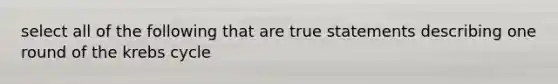 select all of the following that are true statements describing one round of the krebs cycle