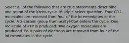 Select all of the following that are true statements describing one round of the Krebs cycle. Multiple select question. Four CO2 molecules are released from four of the intermediates in the cycle. A 2-carbon group from acetyl-CoA enters the cycle. One molecule of ATP is produced. Two oxygen molecules are produced. Four pairs of electrons are removed from four of the intermediates in the cycle.