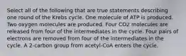 Select all of the following that are true statements describing one round of the Krebs cycle. One molecule of ATP is produced. Two oxygen molecules are produced. Four CO2 molecules are released from four of the intermediates in the cycle. Four pairs of electrons are removed from four of the intermediates in the cycle. A 2-carbon group from acetyl-CoA enters the cycle.