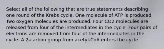 Select all of the following that are true statements describing one round of the Krebs cycle. One molecule of ATP is produced. Two oxygen molecules are produced. Four CO2 molecules are released from four of the intermediates in the cycle. Four pairs of electrons are removed from four of the intermediates in the cycle. A 2-carbon group from acetyl-CoA enters the cycle.