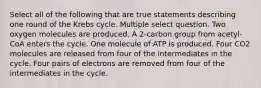 Select all of the following that are true statements describing one round of the Krebs cycle. Multiple select question. Two oxygen molecules are produced. A 2-carbon group from acetyl-CoA enters the cycle. One molecule of ATP is produced. Four CO2 molecules are released from four of the intermediates in the cycle. Four pairs of electrons are removed from four of the intermediates in the cycle.