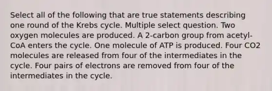 Select all of the following that are true statements describing one round of the Krebs cycle. Multiple select question. Two oxygen molecules are produced. A 2-carbon group from acetyl-CoA enters the cycle. One molecule of ATP is produced. Four CO2 molecules are released from four of the intermediates in the cycle. Four pairs of electrons are removed from four of the intermediates in the cycle.