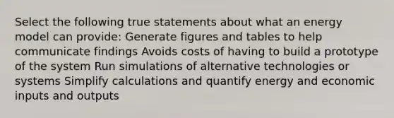 Select the following true statements about what an energy model can provide: Generate figures and tables to help communicate findings Avoids costs of having to build a prototype of the system Run simulations of alternative technologies or systems Simplify calculations and quantify energy and economic inputs and outputs