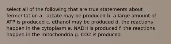 select all of the following that are true statements about fermentation a. lactate may be produced b. a large amount of ATP is produced c. ethanol may be produced d. the reactions happen in the cytoplasm e. NADH is produced f. the reactions happen in the mitochondria g. CO2 is produced