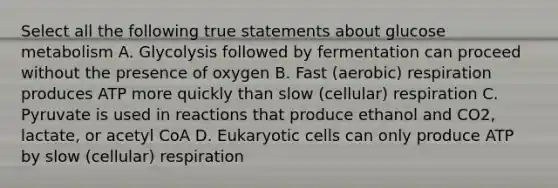 Select all the following true statements about glucose metabolism A. Glycolysis followed by fermentation can proceed without the presence of oxygen B. Fast (aerobic) respiration produces ATP more quickly than slow (cellular) respiration C. Pyruvate is used in reactions that produce ethanol and CO2, lactate, or acetyl CoA D. Eukaryotic cells can only produce ATP by slow (cellular) respiration