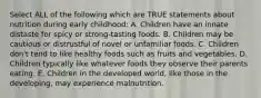 Select ALL of the following which are TRUE statements about nutrition during early childhood: A. Children have an innate distaste for spicy or strong-tasting foods. B. Children may be cautious or distrustful of novel or unfamiliar foods. C. Children don't tend to like healthy foods such as fruits and vegetables. D. Children typically like whatever foods they observe their parents eating. E. Children in the developed world, like those in the developing, may experience malnutrition.