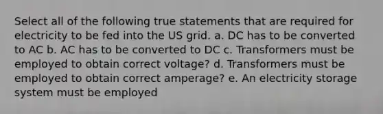 Select all of the following true statements that are required for electricity to be fed into the US grid. a. DC has to be converted to AC b. AC has to be converted to DC c. Transformers must be employed to obtain correct voltage? d. Transformers must be employed to obtain correct amperage? e. An electricity storage system must be employed