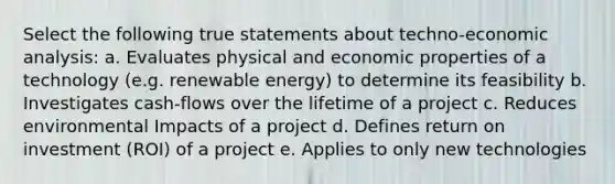 Select the following true statements about techno-<a href='https://www.questionai.com/knowledge/k7Cal6sfmD-economic-analysis' class='anchor-knowledge'>economic analysis</a>: a. Evaluates physical and economic properties of a technology (e.g. renewable energy) to determine its feasibility b. Investigates cash-flows over the lifetime of a project c. Reduces environmental Impacts of a project d. Defines return on investment (ROI) of a project e. Applies to only new technologies