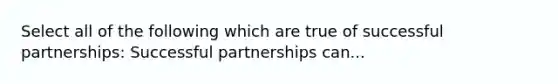 Select all of the following which are true of successful partnerships: Successful partnerships can...