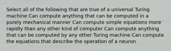 Select all of the following that are true of a universal Turing machine Can compute anything that can be computed in a purely mechanical manner Can compute simple equations more rapidly than any other kind of computer Can compute anything that can be computed by any other Turing machine Can compute the equations that describe the operation of a neuron