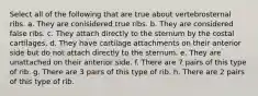 Select all of the following that are true about vertebrosternal ribs. a. They are conisidered true ribs. b. They are considered false ribs. c. They attach directly to the sternum by the costal cartilages. d. They have cartilage attachments on their anterior side but do not attach directly to the sternum. e. They are unattached on their anterior side. f. There are 7 pairs of this type of rib. g. There are 3 pairs of this type of rib. h. There are 2 pairs of this type of rib.