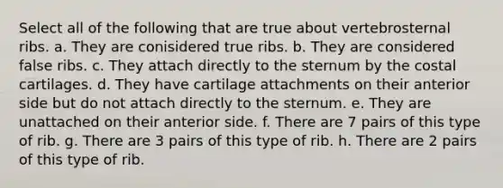 Select all of the following that are true about vertebrosternal ribs. a. They are conisidered true ribs. b. They are considered false ribs. c. They attach directly to the sternum by the costal cartilages. d. They have cartilage attachments on their anterior side but do not attach directly to the sternum. e. They are unattached on their anterior side. f. There are 7 pairs of this type of rib. g. There are 3 pairs of this type of rib. h. There are 2 pairs of this type of rib.