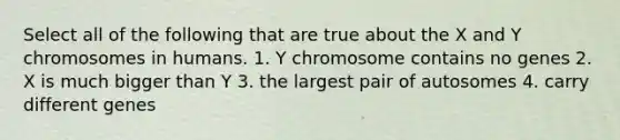 Select all of the following that are true about the X and Y chromosomes in humans. 1. Y chromosome contains no genes 2. X is much bigger than Y 3. the largest pair of autosomes 4. carry different genes