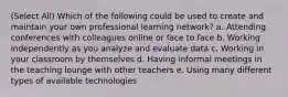 (Select All) Which of the following could be used to create and maintain your own professional learning network? a. Attending conferences with colleagues online or face to face b. Working independently as you analyze and evaluate data c. Working in your classroom by themselves d. Having informal meetings in the teaching lounge with other teachers e. Using many different types of available technologies