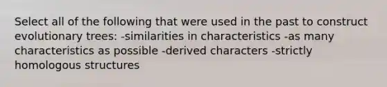 Select all of the following that were used in the past to construct evolutionary trees: -similarities in characteristics -as many characteristics as possible -derived characters -strictly homologous structures