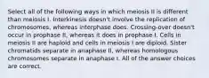 Select all of the following ways in which meiosis II is different than meiosis I. Interkinesis doesn't involve the replication of chromosomes, whereas interphase does. Crossing-over doesn't occur in prophase II, whereas it does in prophase I. Cells in meiosis II are haploid and cells in meiosis I are diploid. Sister chromatids separate in anaphase II, whereas homologous chromosomes separate in anaphase I. All of the answer choices are correct.