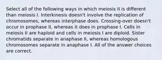 Select all of the following ways in which meiosis II is different than meiosis I. Interkinesis doesn't involve the replication of chromosomes, whereas interphase does. Crossing-over doesn't occur in prophase II, whereas it does in prophase I. Cells in meiosis II are haploid and cells in meiosis I are diploid. Sister chromatids separate in anaphase II, whereas homologous chromosomes separate in anaphase I. All of the answer choices are correct.