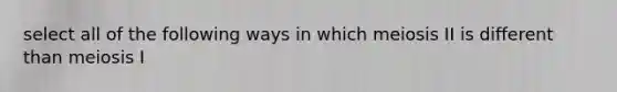 select all of the following ways in which meiosis II is different than meiosis I