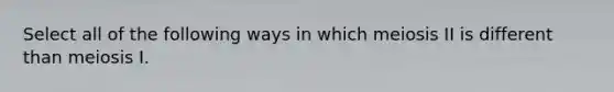 Select all of the following ways in which meiosis II is different than meiosis I.