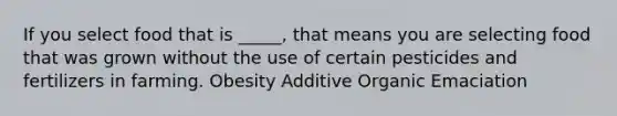 If you select food that is _____, that means you are selecting food that was grown without the use of certain pesticides and fertilizers in farming. Obesity Additive Organic Emaciation