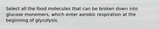 Select all the food molecules that can be broken down into glucose monomers, which enter aerobic respiration at the beginning of glycolysis.