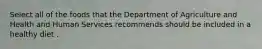 Select all of the foods that the Department of Agriculture and Health and Human Services recommends should be included in a healthy diet .