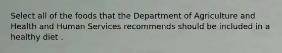 Select all of the foods that the Department of Agriculture and Health and Human Services recommends should be included in a healthy diet .