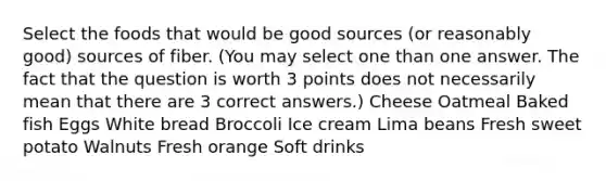 Select the foods that would be good sources (or reasonably good) sources of fiber. (You may select one than one answer. The fact that the question is worth 3 points does not necessarily mean that there are 3 correct answers.) Cheese Oatmeal Baked fish Eggs White bread Broccoli Ice cream Lima beans Fresh sweet potato Walnuts Fresh orange Soft drinks