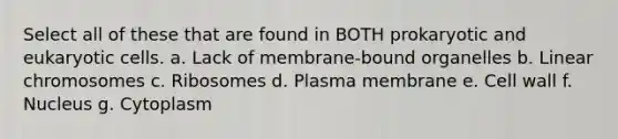 Select all of these that are found in BOTH prokaryotic and eukaryotic cells. a. Lack of membrane-bound organelles b. Linear chromosomes c. Ribosomes d. Plasma membrane e. Cell wall f. Nucleus g. Cytoplasm