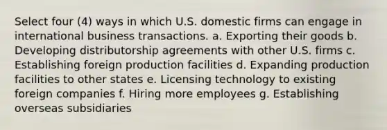 Select four (4) ways in which U.S. domestic firms can engage in international business transactions. a. Exporting their goods b. Developing distributorship agreements with other U.S. firms c. Establishing foreign production facilities d. Expanding production facilities to other states e. Licensing technology to existing foreign companies f. Hiring more employees g. Establishing overseas subsidiaries