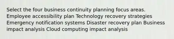 Select the four business continuity planning focus areas. Employee accessibility plan Technology recovery strategies Emergency notification systems Disaster recovery plan Business impact analysis Cloud computing impact analysis