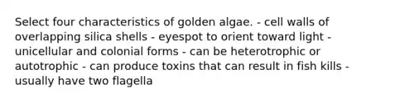 Select four characteristics of golden algae. - cell walls of overlapping silica shells - eyespot to orient toward light - unicellular and colonial forms - can be heterotrophic or autotrophic - can produce toxins that can result in fish kills - usually have two flagella