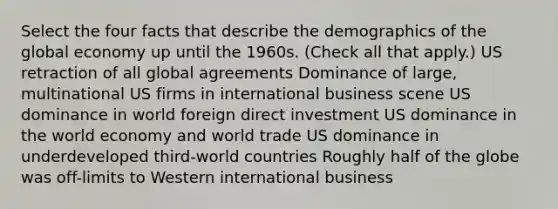 Select the four facts that describe the demographics of the global economy up until the 1960s. (Check all that apply.) US retraction of all global agreements Dominance of large, multinational US firms in international business scene US dominance in world foreign direct investment US dominance in the world economy and world trade US dominance in underdeveloped third-world countries Roughly half of the globe was off-limits to Western international business