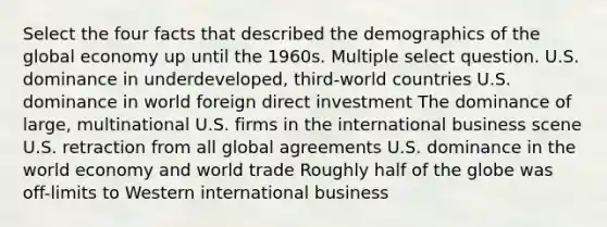 Select the four facts that described the demographics of the global economy up until the 1960s. Multiple select question. U.S. dominance in underdeveloped, third-world countries U.S. dominance in world foreign direct investment The dominance of large, multinational U.S. firms in the international business scene U.S. retraction from all global agreements U.S. dominance in the world economy and world trade Roughly half of the globe was off-limits to Western international business