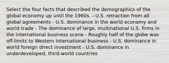 Select the four facts that described the demographics of the global economy up until the 1960s. - U.S. retraction from all global agreements - U.S. dominance in the world economy and world trade - The dominance of large, multinational U.S. firms in the international business scene - Roughly half of the globe was off-limits to Western international business - U.S. dominance in world foreign direct investment - U.S. dominance in underdeveloped, third-world countries