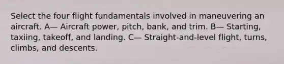 Select the four flight fundamentals involved in maneuvering an aircraft. A— Aircraft power, pitch, bank, and trim. B— Starting, taxiing, takeoff, and landing. C— Straight-and-level flight, turns, climbs, and descents.