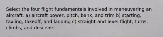 Select the four flight fundamentals involved in maneuvering an aircraft. a) aircraft power, pitch, bank, and trim b) starting, taxiing, takeoff, and landing c) straight-and-level flight, turns, climbs, and descents