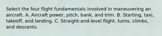 Select the four flight fundamentals involved in maneuvering an aircraft. A. Aircraft power, pitch, bank, and trim. B. Starting, taxi, takeoff, and landing. C. Straight-and-level flight, turns, climbs, and descents.