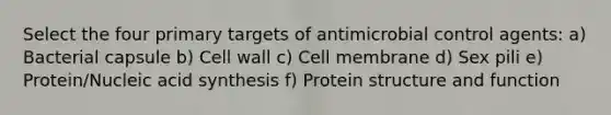 Select the four primary targets of antimicrobial control agents: a) Bacterial capsule b) Cell wall c) Cell membrane d) Sex pili e) Protein/Nucleic acid synthesis f) Protein structure and function