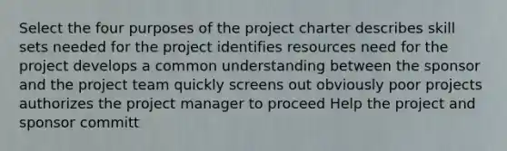 Select the four purposes of the project charter describes skill sets needed for the project identifies resources need for the project develops a common understanding between the sponsor and the project team quickly screens out obviously poor projects authorizes the project manager to proceed Help the project and sponsor committ