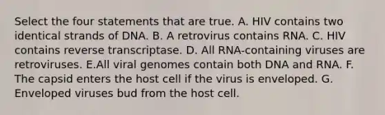 Select the four statements that are true. A. HIV contains two identical strands of DNA. B. A retrovirus contains RNA. C. HIV contains reverse transcriptase. D. All RNA-containing viruses are retroviruses. E.All viral genomes contain both DNA and RNA. F. The capsid enters the host cell if the virus is enveloped. G. Enveloped viruses bud from the host cell.