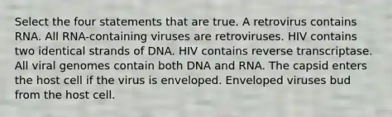 Select the four statements that are true. A retrovirus contains RNA. All RNA-containing viruses are retroviruses. HIV contains two identical strands of DNA. HIV contains reverse transcriptase. All viral genomes contain both DNA and RNA. The capsid enters the host cell if the virus is enveloped. Enveloped viruses bud from the host cell.