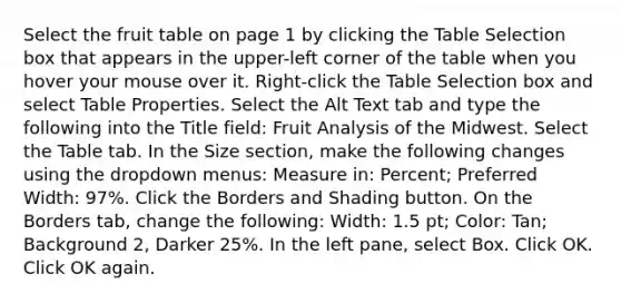 Select the fruit table on page 1 by clicking the Table Selection box that appears in the upper-left corner of the table when you hover your mouse over it. Right-click the Table Selection box and select Table Properties. Select the Alt Text tab and type the following into the Title field: Fruit Analysis of the Midwest. Select the Table tab. In the Size section, make the following changes using the dropdown menus: Measure in: Percent; Preferred Width: 97%. Click the Borders and Shading button. On the Borders tab, change the following: Width: 1.5 pt; Color: Tan; Background 2, Darker 25%. In the left pane, select Box. Click OK. Click OK again.