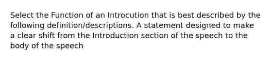 Select the Function of an Introcution that is best described by the following definition/descriptions. A statement designed to make a clear shift from the Introduction section of the speech to the body of the speech