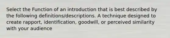 Select the Function of an introduction that is best described by the following definitions/descriptions. A technique designed to create rapport, identification, goodwill, or perceived similarity with your audience