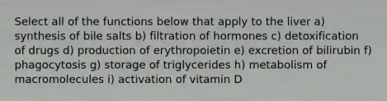 Select all of the functions below that apply to the liver a) synthesis of bile salts b) filtration of hormones c) detoxification of drugs d) production of erythropoietin e) excretion of bilirubin f) phagocytosis g) storage of triglycerides h) metabolism of macromolecules i) activation of vitamin D